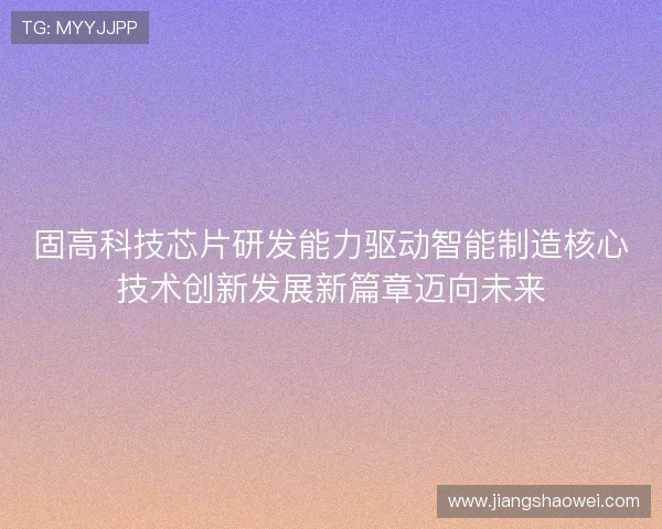 固高科技芯片研发能力驱动智能制造核心技术创新发展新篇章迈向未来